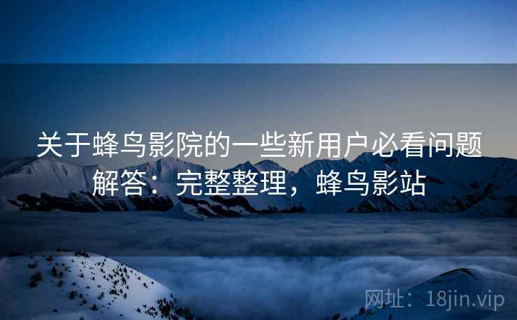 关于蜂鸟影院的一些新用户必看问题解答：完整整理，蜂鸟影站