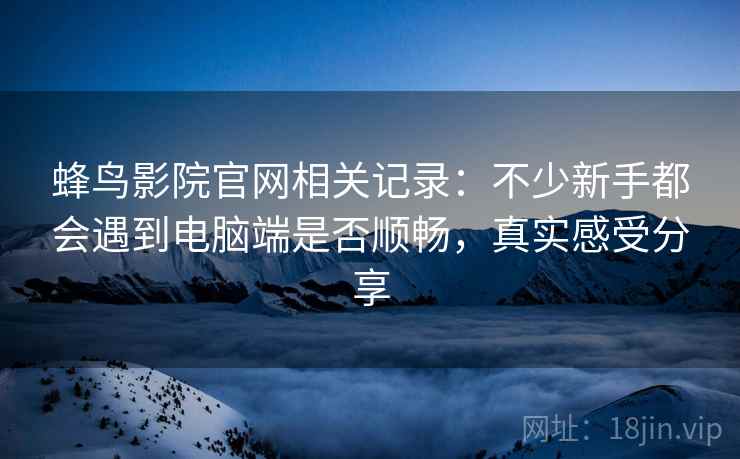 蜂鸟影院官网相关记录：不少新手都会遇到电脑端是否顺畅，真实感受分享