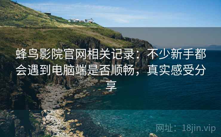 蜂鸟影院官网相关记录：不少新手都会遇到电脑端是否顺畅，真实感受分享