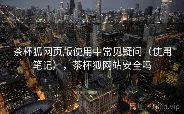 茶杯狐网页版使用中常见疑问（使用笔记），茶杯狐网站安全吗