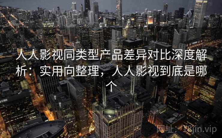 人人影视同类型产品差异对比深度解析：实用向整理，人人影视到底是哪个