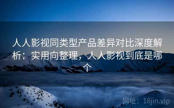 人人影视同类型产品差异对比深度解析：实用向整理，人人影视到底是哪个