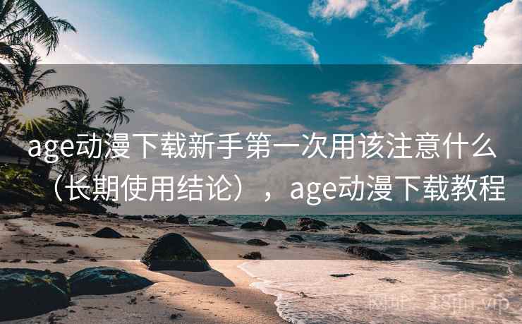 age动漫下载新手第一次用该注意什么（长期使用结论），age动漫下载教程