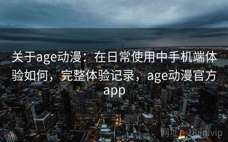 关于age动漫：在日常使用中手机端体验如何，完整体验记录，age动漫官方app