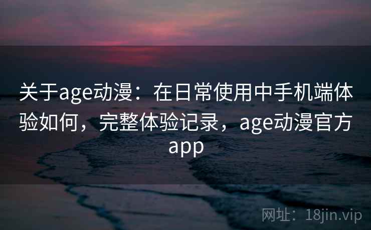 关于age动漫：在日常使用中手机端体验如何，完整体验记录，age动漫官方app