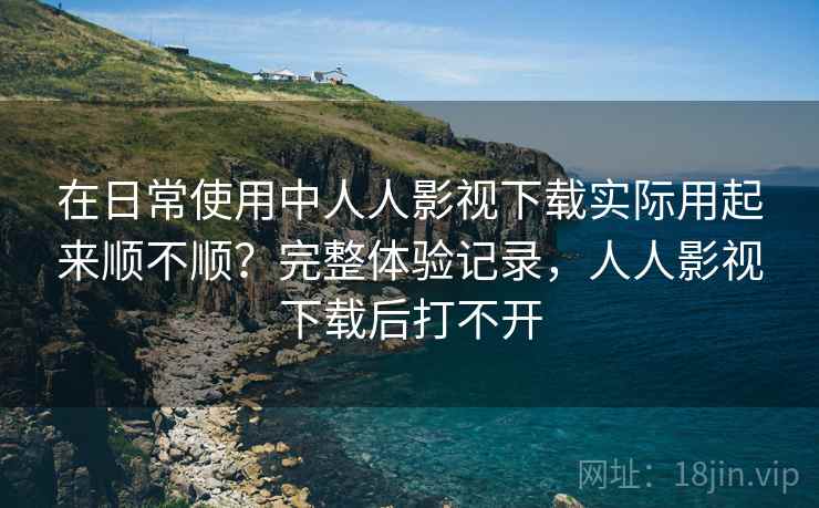在日常使用中人人影视下载实际用起来顺不顺？完整体验记录，人人影视下载后打不开
