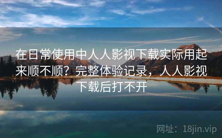 在日常使用中人人影视下载实际用起来顺不顺？完整体验记录，人人影视下载后打不开