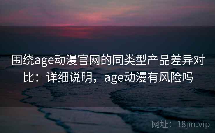围绕age动漫官网的同类型产品差异对比：详细说明，age动漫有风险吗