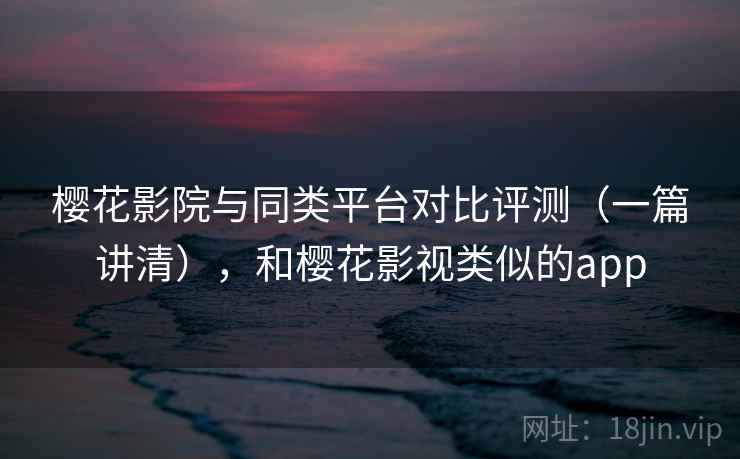 樱花影院与同类平台对比评测（一篇讲清），和樱花影视类似的app