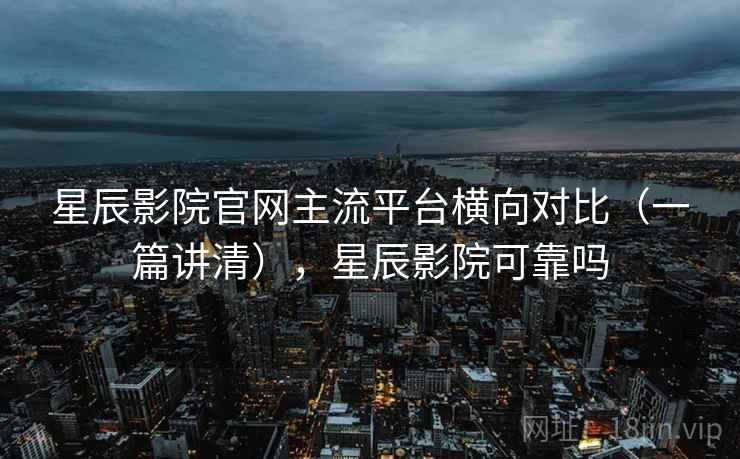星辰影院官网主流平台横向对比（一篇讲清），星辰影院可靠吗