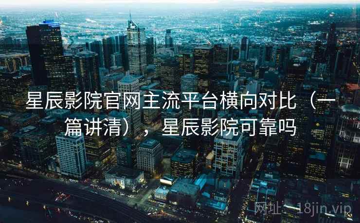 星辰影院官网主流平台横向对比（一篇讲清），星辰影院可靠吗