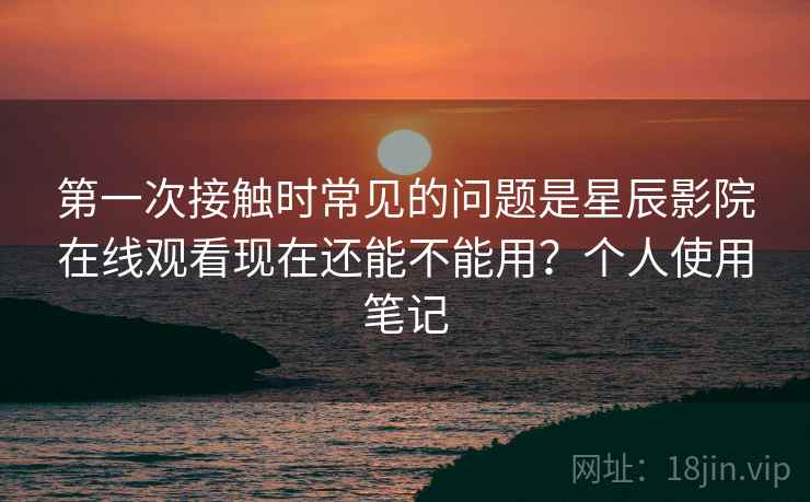 第一次接触时常见的问题是星辰影院在线观看现在还能不能用？个人使用笔记