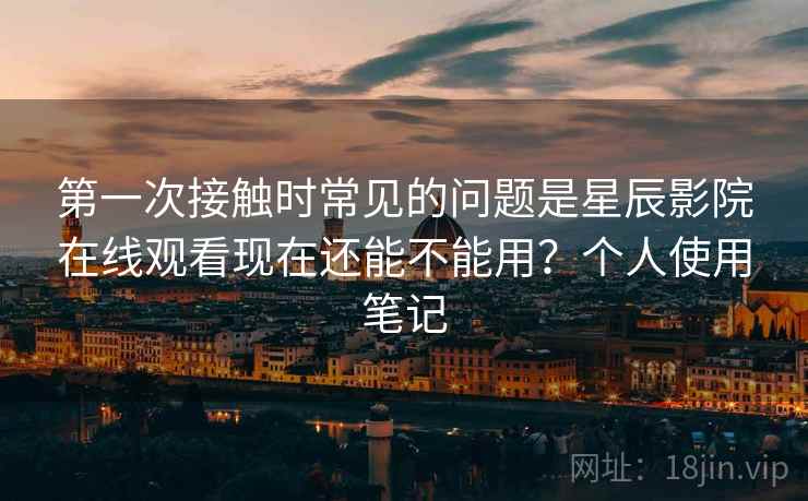 第一次接触时常见的问题是星辰影院在线观看现在还能不能用？个人使用笔记