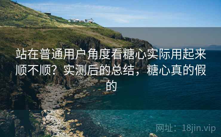 站在普通用户角度看糖心实际用起来顺不顺？实测后的总结，糖心真的假的