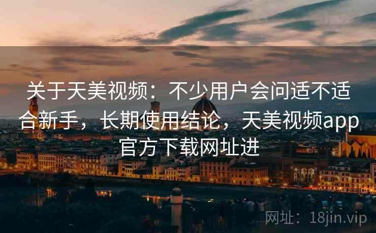 关于天美视频：不少用户会问适不适合新手，长期使用结论，天美视频app官方下载网址进