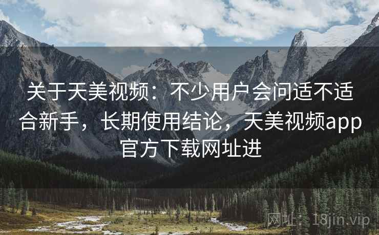 关于天美视频：不少用户会问适不适合新手，长期使用结论，天美视频app官方下载网址进
