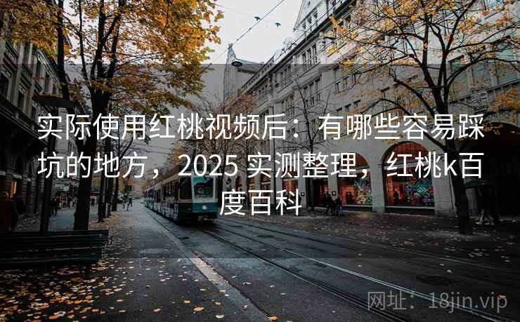 实际使用红桃视频后：有哪些容易踩坑的地方，2025 实测整理，红桃k百度百科