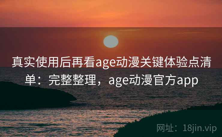 真实使用后再看age动漫关键体验点清单：完整整理，age动漫官方app