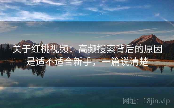 关于红桃视频：高频搜索背后的原因是适不适合新手，一篇说清楚