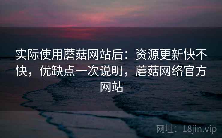 实际使用蘑菇网站后：资源更新快不快，优缺点一次说明，蘑菇网络官方网站