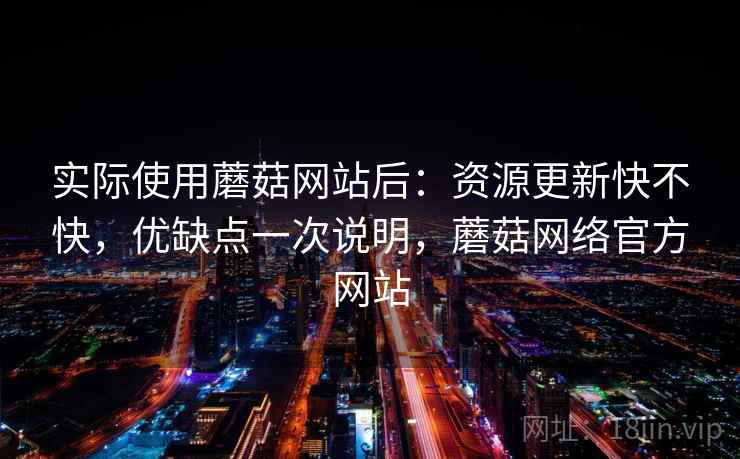 实际使用蘑菇网站后：资源更新快不快，优缺点一次说明，蘑菇网络官方网站