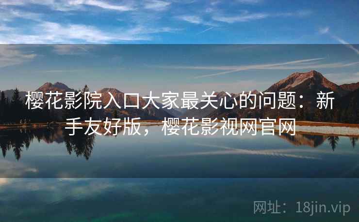樱花影院入口大家最关心的问题：新手友好版，樱花影视网官网