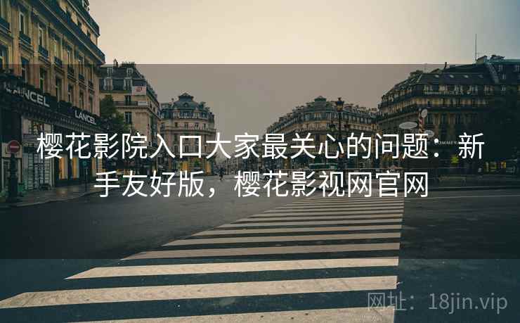 樱花影院入口大家最关心的问题：新手友好版，樱花影视网官网