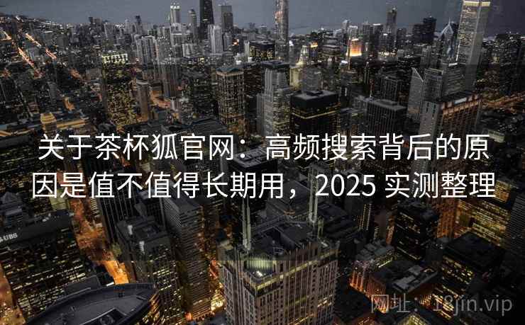 关于茶杯狐官网：高频搜索背后的原因是值不值得长期用，2025 实测整理